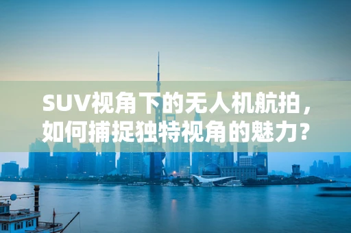 SUV视角下的无人机航拍，如何捕捉独特视角的魅力？