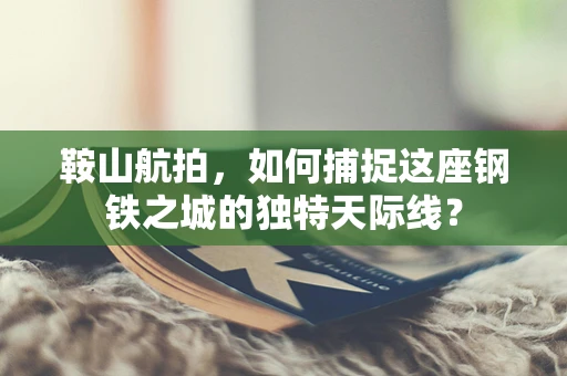 鞍山航拍，如何捕捉这座钢铁之城的独特天际线？