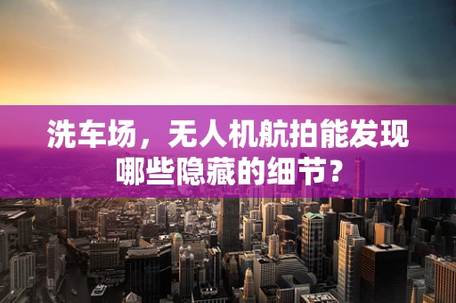 洗车场，无人机航拍能发现哪些隐藏的细节？