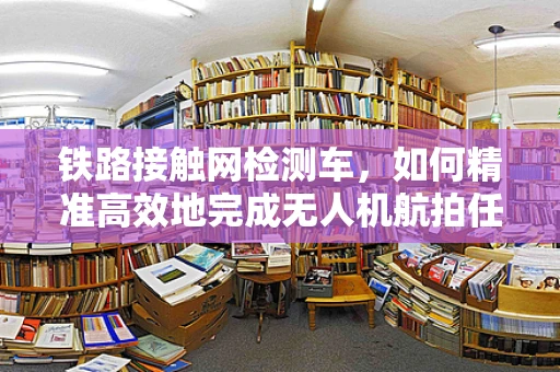 铁路接触网检测车，如何精准高效地完成无人机航拍任务？