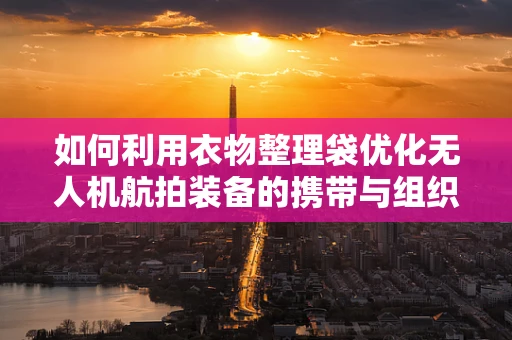 如何利用衣物整理袋优化无人机航拍装备的携带与组织？