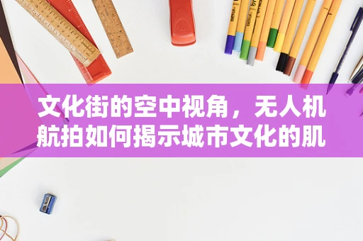 文化街的空中视角，无人机航拍如何揭示城市文化的肌理？