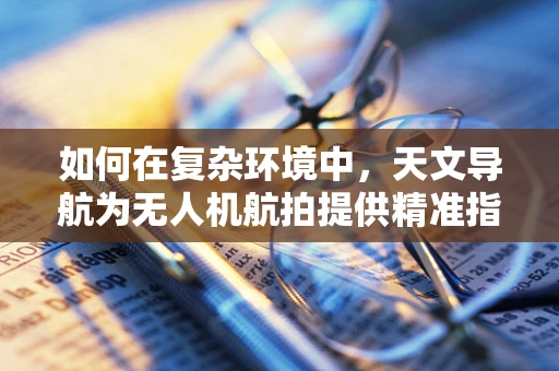 如何在复杂环境中，天文导航为无人机航拍提供精准指引？