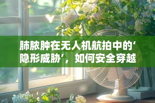 肺脓肿在无人机航拍中的‘隐形威胁’，如何安全穿越‘空中病灶’？