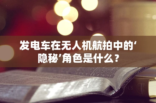发电车在无人机航拍中的‘隐秘’角色是什么？