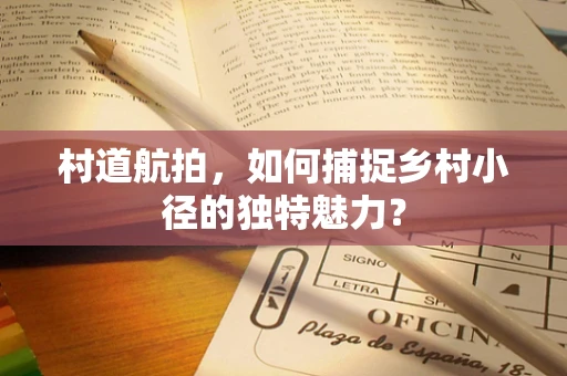 村道航拍，如何捕捉乡村小径的独特魅力？