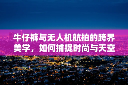 牛仔裤与无人机航拍的跨界美学，如何捕捉时尚与天空的完美融合？