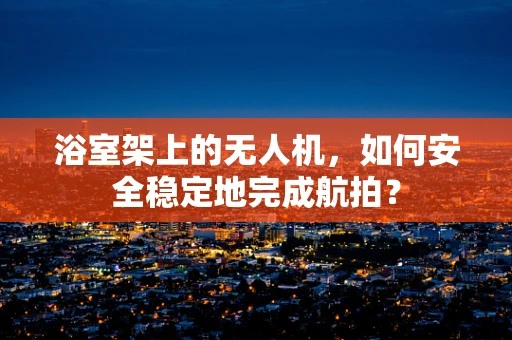 浴室架上的无人机，如何安全稳定地完成航拍？