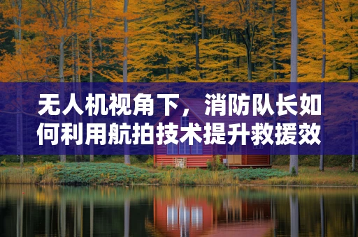 无人机视角下，消防队长如何利用航拍技术提升救援效率？
