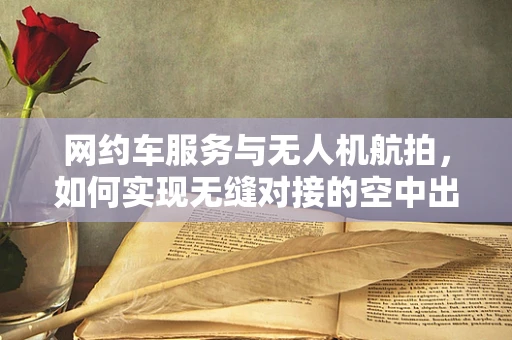 网约车服务与无人机航拍，如何实现无缝对接的空中出行体验？