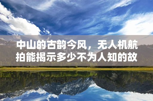 中山的古韵今风，无人机航拍能揭示多少不为人知的故事？