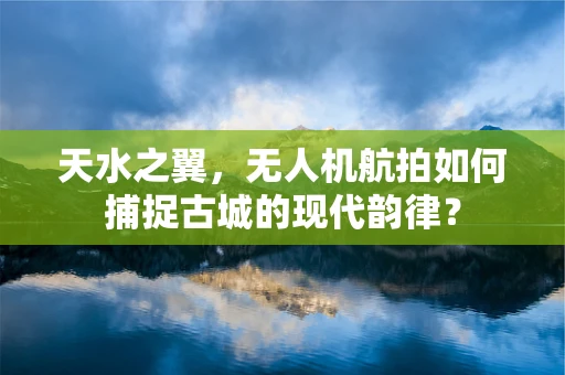 天水之翼，无人机航拍如何捕捉古城的现代韵律？