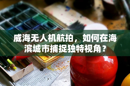 威海无人机航拍，如何在海滨城市捕捉独特视角？