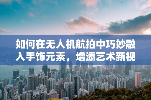 如何在无人机航拍中巧妙融入手饰元素，增添艺术新视角？