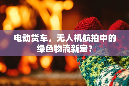 电动货车，无人机航拍中的绿色物流新宠？