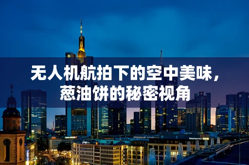 无人机航拍下的空中美味，葱油饼的秘密视角
