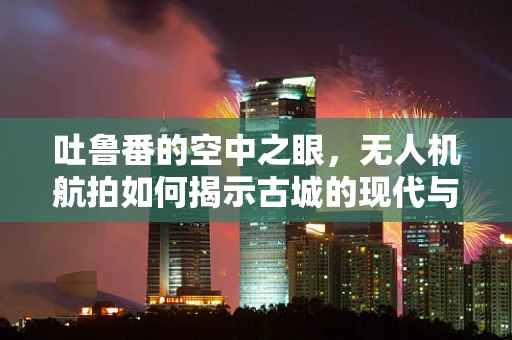 吐鲁番的空中之眼，无人机航拍如何揭示古城的现代与历史的交融？