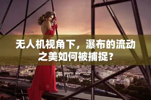 无人机视角下，瀑布的流动之美如何被捕捉？
