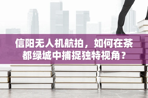 信阳无人机航拍，如何在茶都绿城中捕捉独特视角？