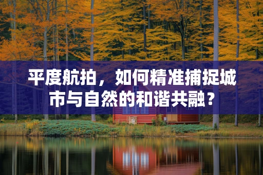 平度航拍，如何精准捕捉城市与自然的和谐共融？