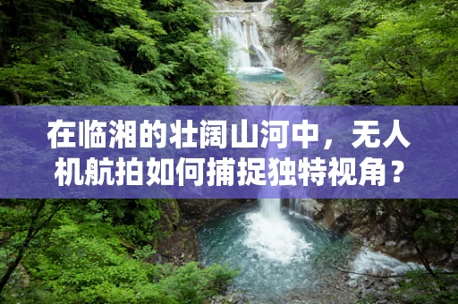 在临湘的壮阔山河中，无人机航拍如何捕捉独特视角？
