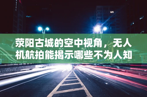 荥阳古城的空中视角，无人机航拍能揭示哪些不为人知的秘密？