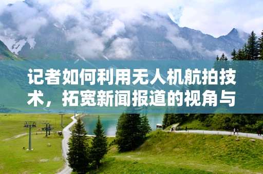 记者如何利用无人机航拍技术，拓宽新闻报道的视角与深度？