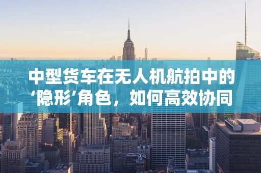 中型货车在无人机航拍中的‘隐形’角色，如何高效协同？