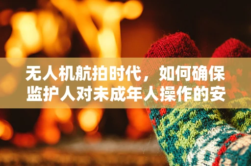无人机航拍时代，如何确保监护人对未成年人操作的安全监管？