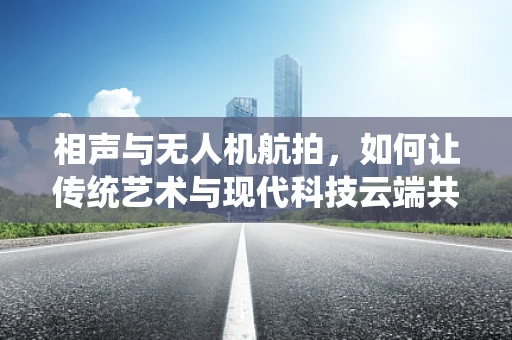 相声与无人机航拍，如何让传统艺术与现代科技云端共舞？