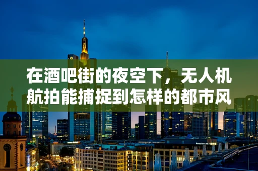 在酒吧街的夜空下，无人机航拍能捕捉到怎样的都市风情？