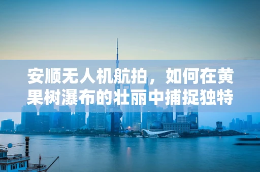安顺无人机航拍，如何在黄果树瀑布的壮丽中捕捉独特视角？