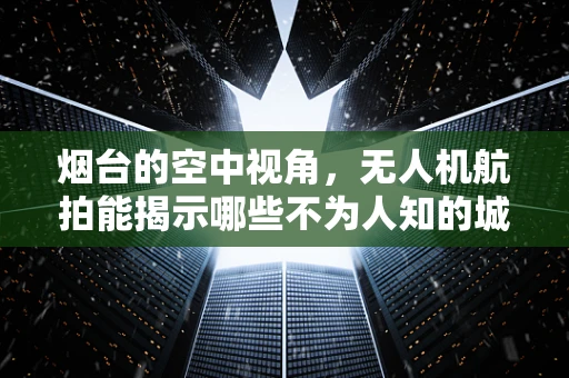 烟台的空中视角，无人机航拍能揭示哪些不为人知的城市秘密？
