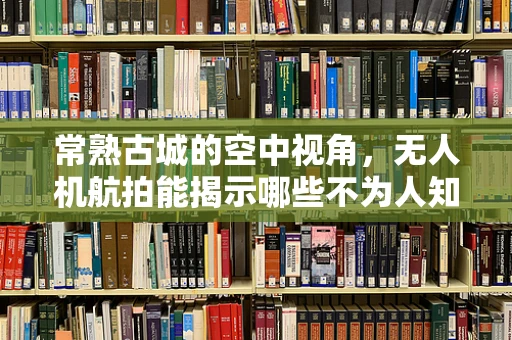 常熟古城的空中视角，无人机航拍能揭示哪些不为人知的历史细节？