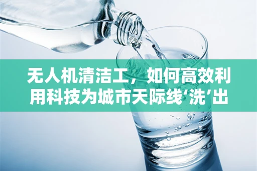 无人机清洁工，如何高效利用科技为城市天际线‘洗’出新面貌？