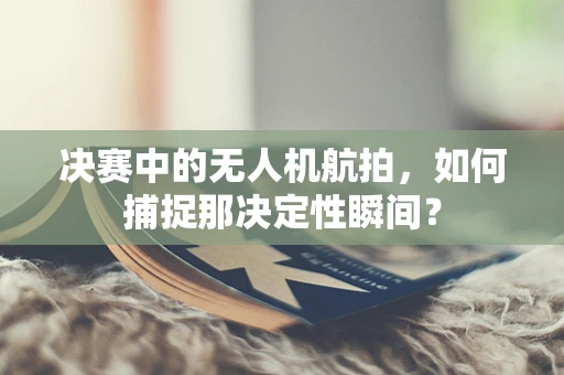 决赛中的无人机航拍，如何捕捉那决定性瞬间？