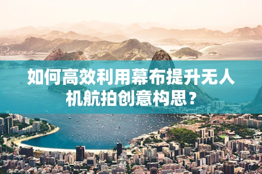 如何高效利用幕布提升无人机航拍创意构思？
