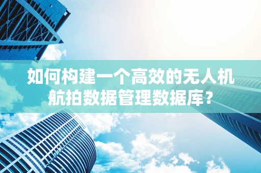 如何构建一个高效的无人机航拍数据管理数据库？