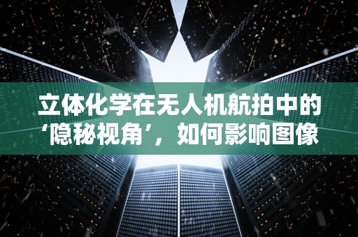 立体化学在无人机航拍中的‘隐秘视角’，如何影响图像的深度感知？