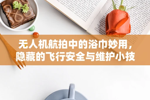 无人机航拍中的浴巾妙用，隐藏的飞行安全与维护小技巧？