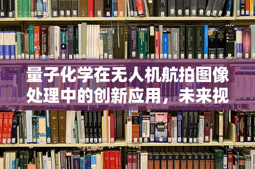 量子化学在无人机航拍图像处理中的创新应用，未来视界的科学密钥？