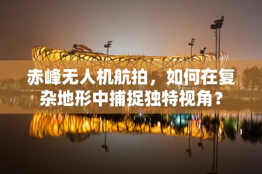 赤峰无人机航拍，如何在复杂地形中捕捉独特视角？