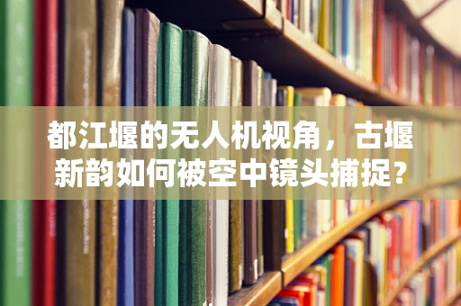 都江堰的无人机视角，古堰新韵如何被空中镜头捕捉？