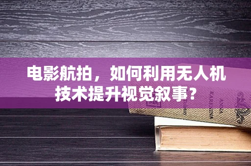 电影航拍，如何利用无人机技术提升视觉叙事？