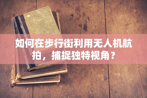 如何在步行街利用无人机航拍，捕捉独特视角？