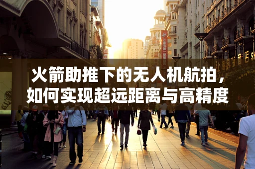 火箭助推下的无人机航拍，如何实现超远距离与高精度拍摄？