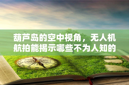 葫芦岛的空中视角，无人机航拍能揭示哪些不为人知的秘密？