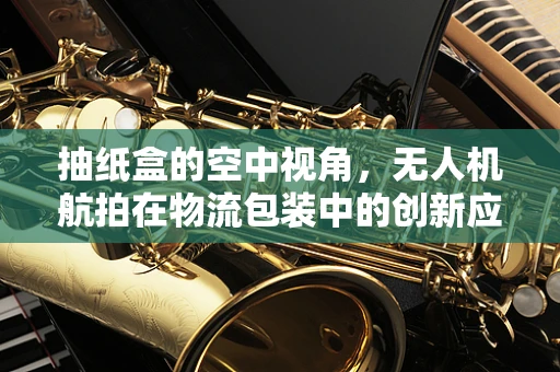 抽纸盒的空中视角，无人机航拍在物流包装中的创新应用？