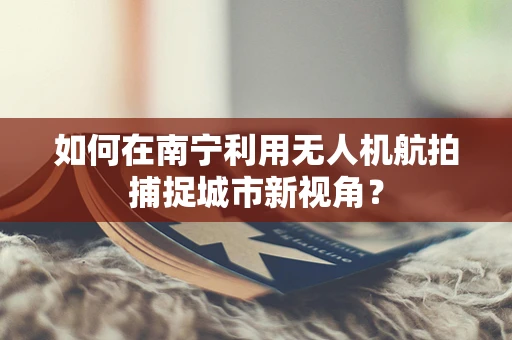 如何在南宁利用无人机航拍捕捉城市新视角？