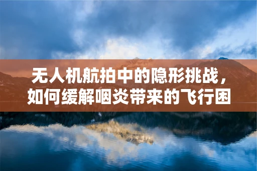 无人机航拍中的隐形挑战，如何缓解咽炎带来的飞行困扰？